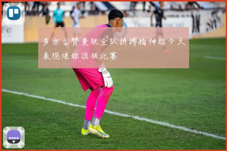 多尔古赞曼联全队拼搏精神称今天表现堪称顶级比赛