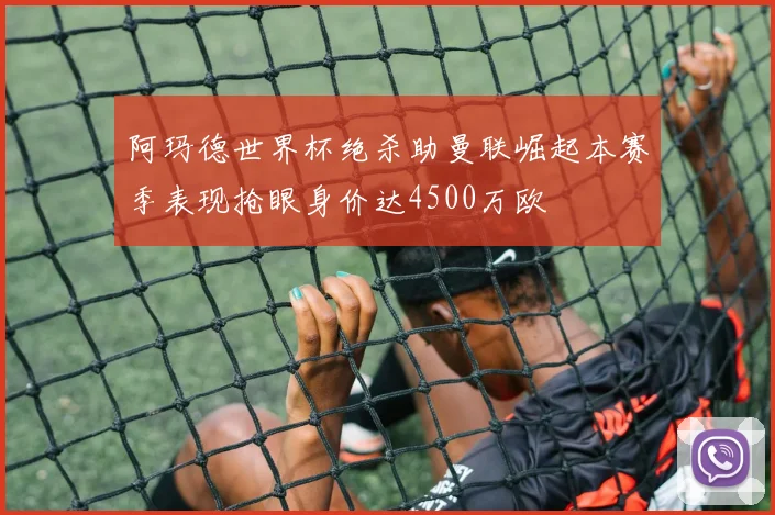 阿玛德世界杯绝杀助曼联崛起本赛季表现抢眼身价达4500万欧