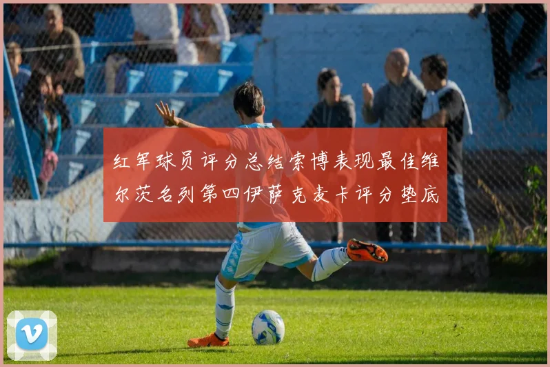 红军球员评分总结索博表现最佳维尔茨名列第四伊萨克麦卡评分垫底