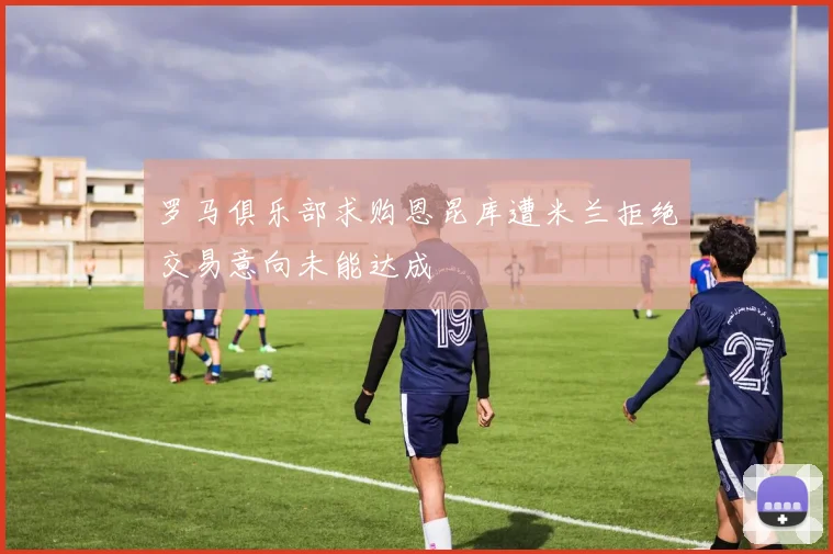 罗马俱乐部求购恩昆库遭米兰拒绝交易意向未能达成