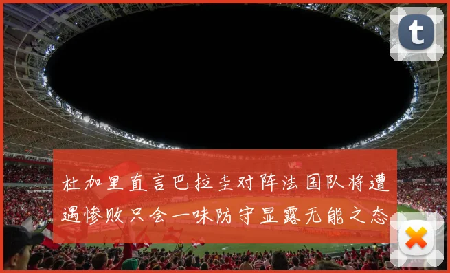 杜加里直言巴拉圭对阵法国队将遭遇惨败只会一味防守显露无能之态