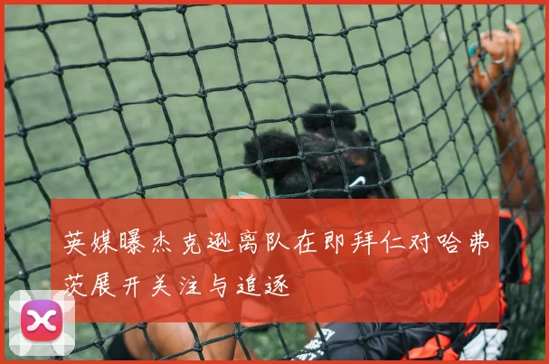 英媒曝杰克逊离队在即拜仁对哈弗茨展开关注与追逐