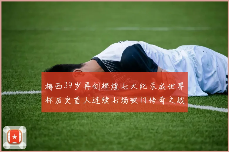 梅西39岁再创辉煌七大纪录成世界杯历史首人连续七场破门传奇之战