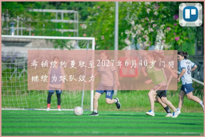 希顿续约曼联至2027年6月40岁门将继续为球队效力