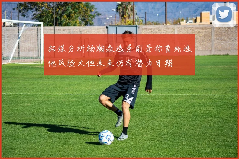 拓媒分析杨瀚森选秀前景称首轮选他风险大但未来仍有潜力可期