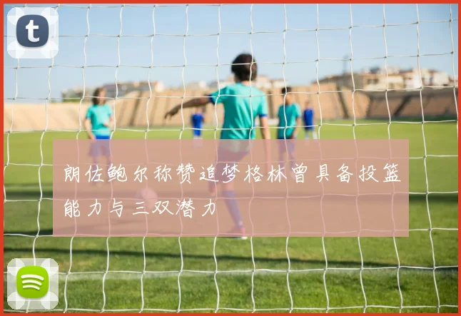 朗佐鲍尔称赞追梦格林曾具备投篮能力与三双潜力