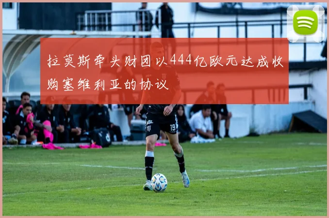 拉莫斯牵头财团以444亿欧元达成收购塞维利亚的协议
