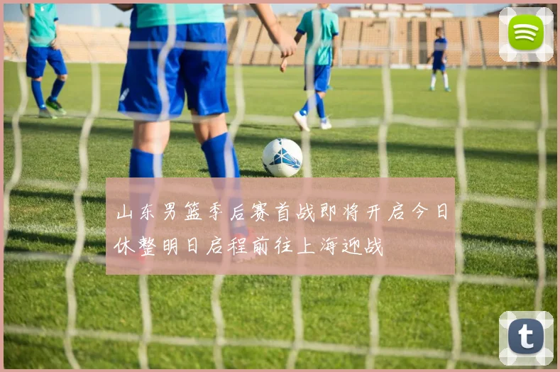 山东男篮季后赛首战即将开启今日休整明日启程前往上海迎战