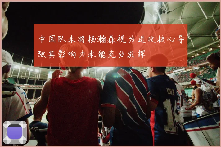 中国队未将杨瀚森视为进攻核心导致其影响力未能充分发挥