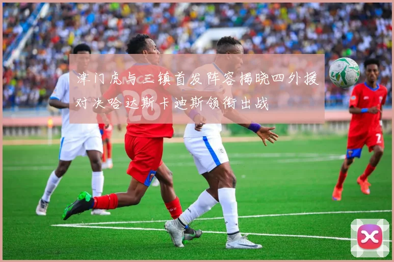 津门虎与三镇首发阵容揭晓四外援对决哈达斯卡迪斯领衔出战
