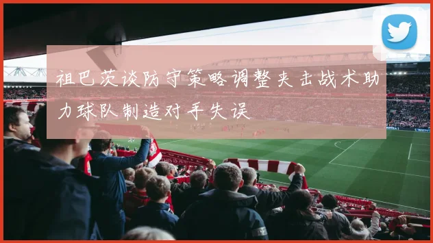 祖巴茨谈防守策略调整夹击战术助力球队制造对手失误