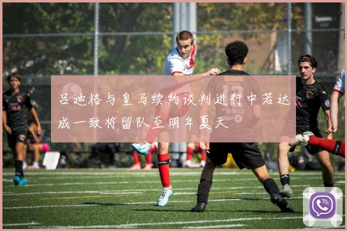 吕迪格与皇马续约谈判进行中若达成一致将留队至明年夏天