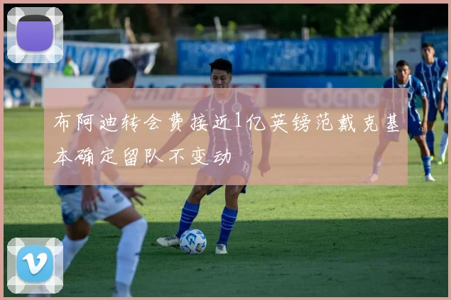 布阿迪转会费接近1亿英镑范戴克基本确定留队不变动