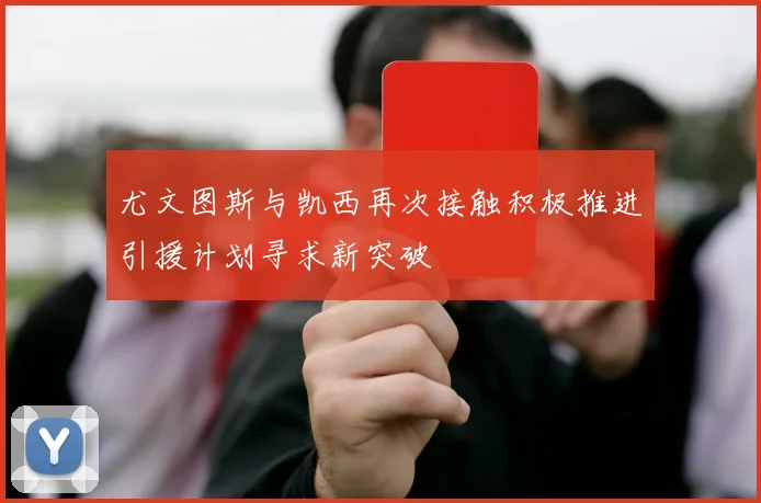 尤文图斯与凯西再次接触积极推进引援计划寻求新突破