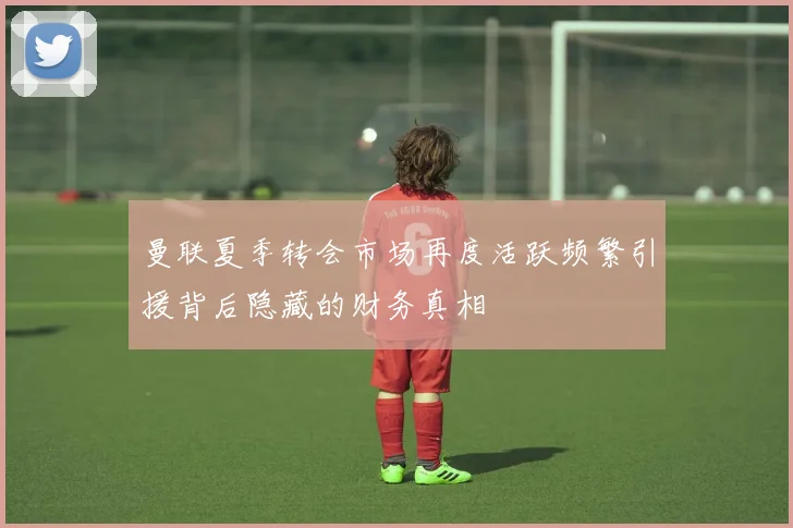 曼联夏季转会市场再度活跃频繁引援背后隐藏的财务真相