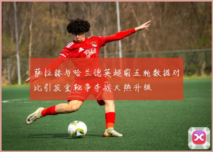 萨拉赫与哈兰德英超前五轮数据对比引发金靴争夺战火热升级